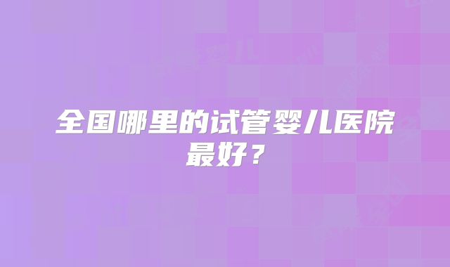 全国哪里的试管婴儿医院最好？