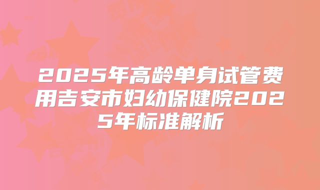 2025年高龄单身试管费用吉安市妇幼保健院2025年标准解析