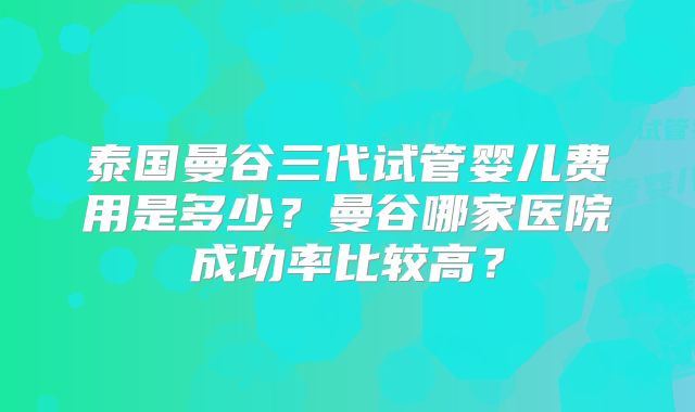 泰国曼谷三代试管婴儿费用是多少？曼谷哪家医院成功率比较高？