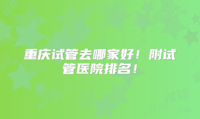 重庆试管去哪家好！附试管医院排名！