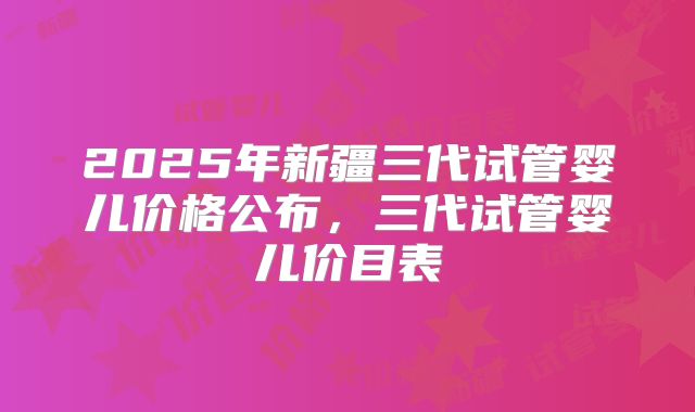 2025年新疆三代试管婴儿价格公布，三代试管婴儿价目表