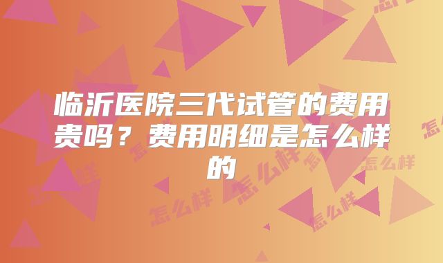 临沂医院三代试管的费用贵吗？费用明细是怎么样的
