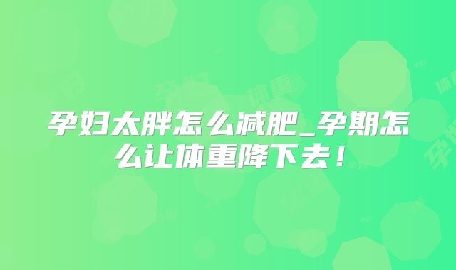 孕妇太胖怎么减肥_孕期怎么让体重降下去！