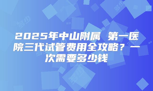 2025年中山附属 第一医院三代试管费用全攻略?一次需要多少钱