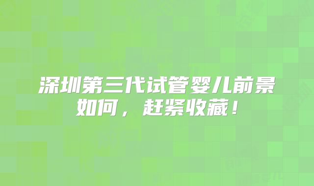 深圳第三代试管婴儿前景如何，赶紧收藏！