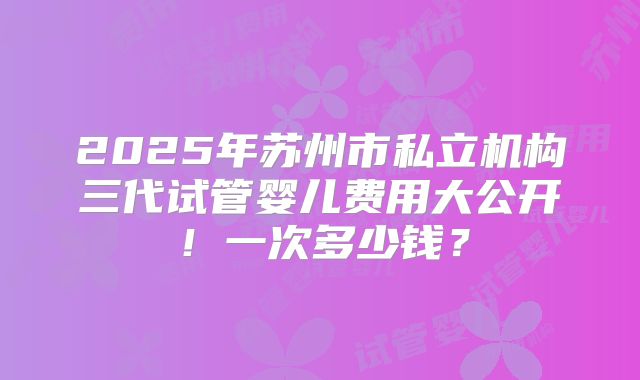 2025年苏州市私立机构三代试管婴儿费用大公开！一次多少钱？