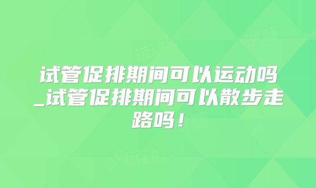 试管促排期间可以运动吗_试管促排期间可以散步走路吗！