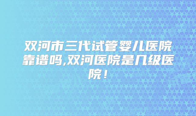 双河市三代试管婴儿医院靠谱吗,双河医院是几级医院！