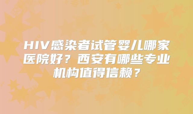 HIV感染者试管婴儿哪家医院好？西安有哪些专业机构值得信赖？