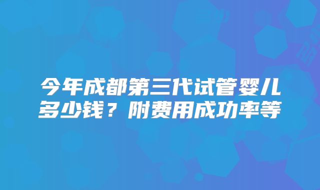今年成都第三代试管婴儿多少钱？附费用成功率等