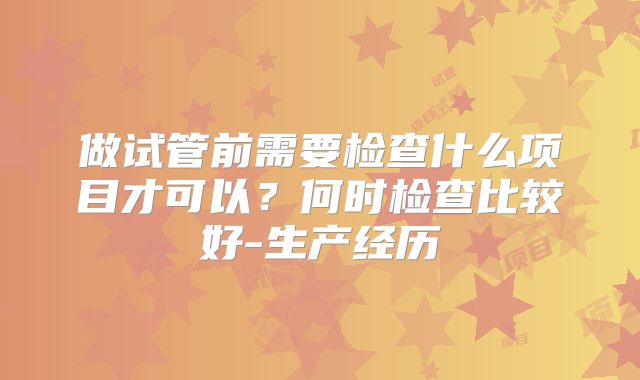 做试管前需要检查什么项目才可以？何时检查比较好-生产经历