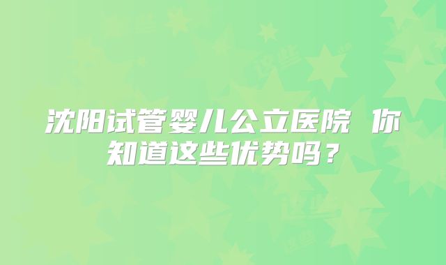 沈阳试管婴儿公立医院 你知道这些优势吗？