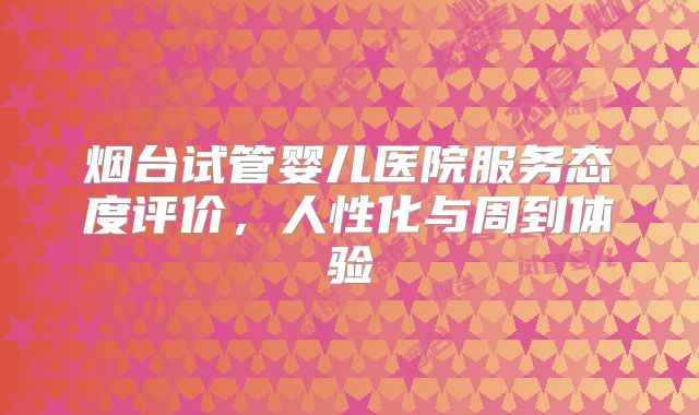 烟台试管婴儿医院服务态度评价，人性化与周到体验