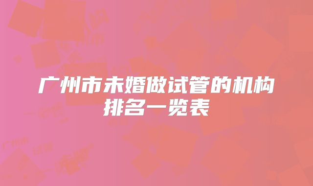 广州市未婚做试管的机构排名一览表