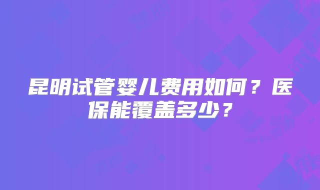 昆明试管婴儿费用如何？医保能覆盖多少？