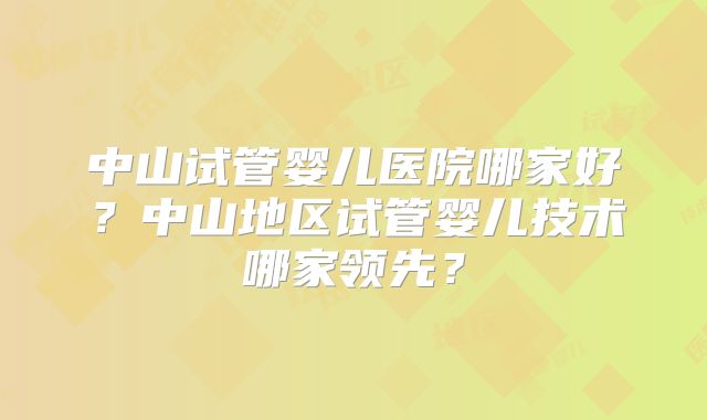 中山试管婴儿医院哪家好？中山地区试管婴儿技术哪家领先？