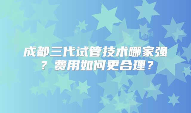 成都三代试管技术哪家强？费用如何更合理？