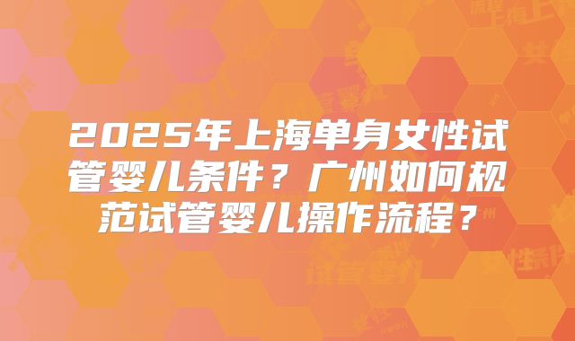 2025年上海单身女性试管婴儿条件？广州如何规范试管婴儿操作流程？