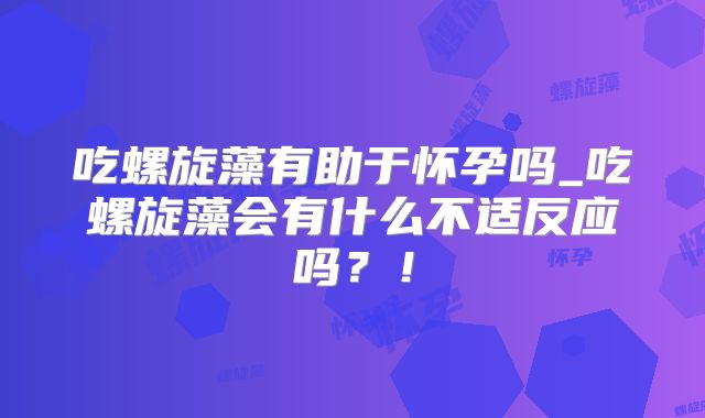 吃螺旋藻有助于怀孕吗_吃螺旋藻会有什么不适反应吗?!