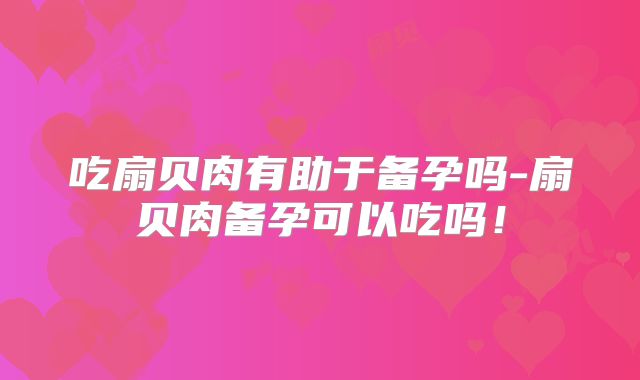吃扇贝肉有助于备孕吗-扇贝肉备孕可以吃吗！