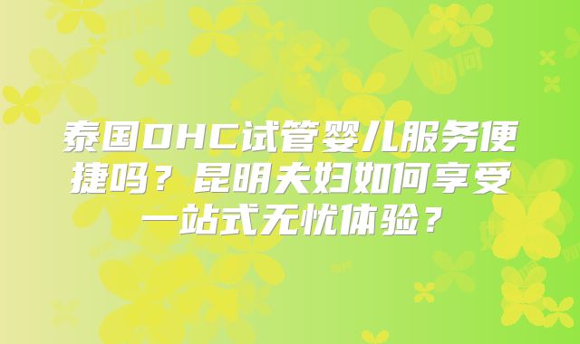 泰国DHC试管婴儿服务便捷吗？昆明夫妇如何享受一站式无忧体验？