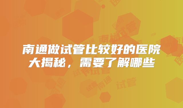 南通做试管比较好的医院大揭秘，需要了解哪些