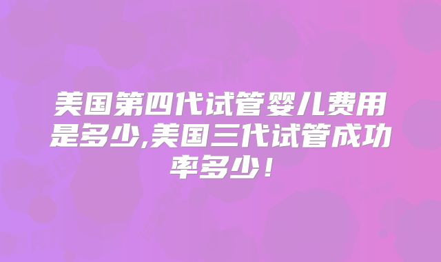 美国第四代试管婴儿费用是多少,美国三代试管成功率多少！
