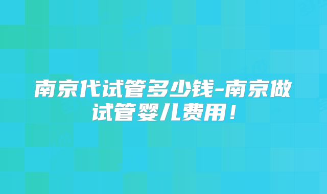 南京代试管多少钱-南京做试管婴儿费用！