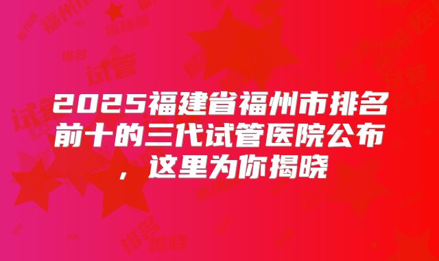 2025福建省福州市排名前十的三代试管医院公布,这里为你揭晓