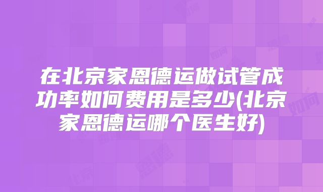 在北京家恩德运做试管成功率如何费用是多少(北京家恩德运哪个医生好)