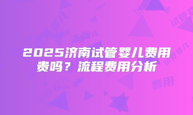 2025济南试管婴儿费用贵吗?流程费用分析