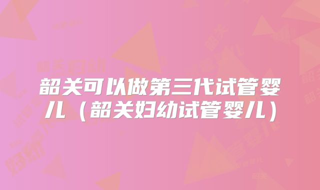 韶关可以做第三代试管婴儿（韶关妇幼试管婴儿）