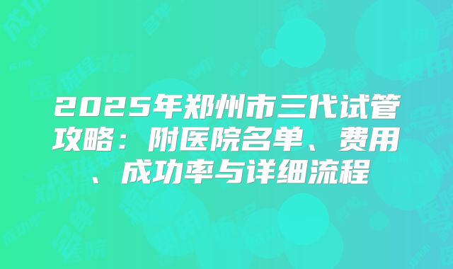 2025年郑州市三代试管攻略：附医院名单、费用、成功率与详细流程
