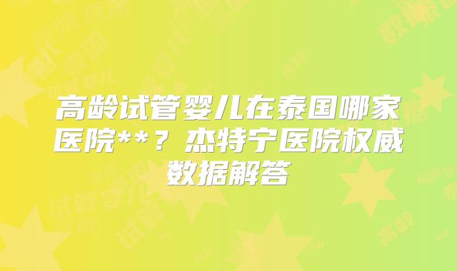 高龄试管婴儿在泰国哪家医院**？杰特宁医院权威数据解答
