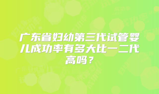 广东省妇幼第三代试管婴儿成功率有多大比一二代高吗？