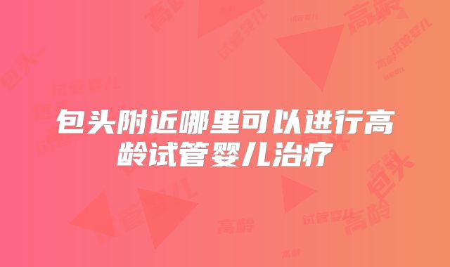 包头附近哪里可以进行高龄试管婴儿治疗