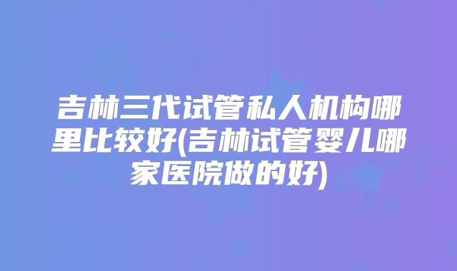 吉林三代试管私人机构哪里比较好(吉林试管婴儿哪家医院做的好)