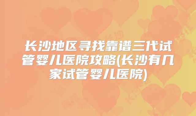 长沙地区寻找靠谱三代试管婴儿医院攻略(长沙有几家试管婴儿医院)