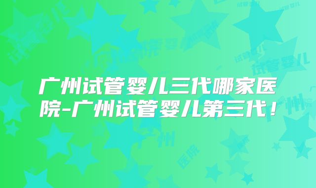 广州试管婴儿三代哪家医院-广州试管婴儿第三代！
