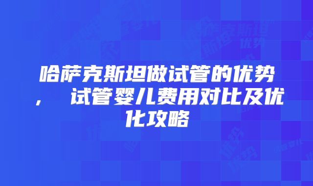 哈萨克斯坦做试管的优势, 试管婴儿费用对比及优化攻略