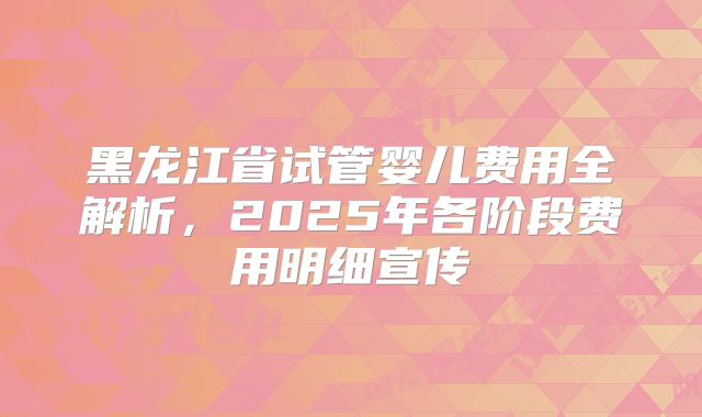 黑龙江省试管婴儿费用全解析，2025年各阶段费用明细宣传
