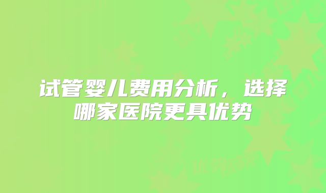 试管婴儿费用分析，选择哪家医院更具优势