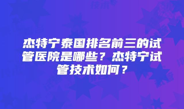 杰特宁泰国排名前三的试管医院是哪些？杰特宁试管技术如何？