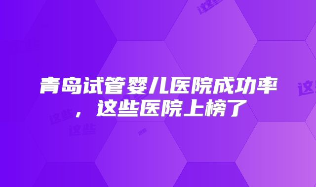 青岛试管婴儿医院成功率，这些医院上榜了