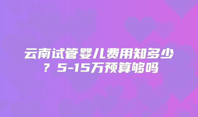 云南试管婴儿费用知多少？5-15万预算够吗