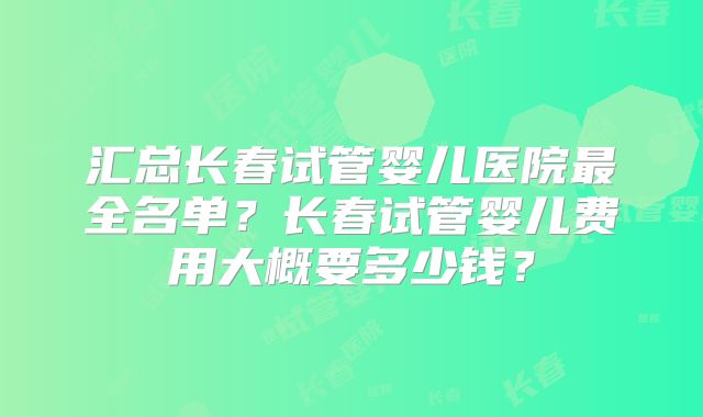 汇总长春试管婴儿医院最全名单？长春试管婴儿费用大概要多少钱？