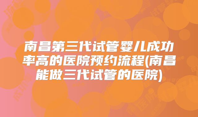 南昌第三代试管婴儿成功率高的医院预约流程(南昌能做三代试管的医院)