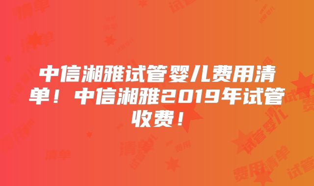 中信湘雅试管婴儿费用清单！中信湘雅2019年试管收费！