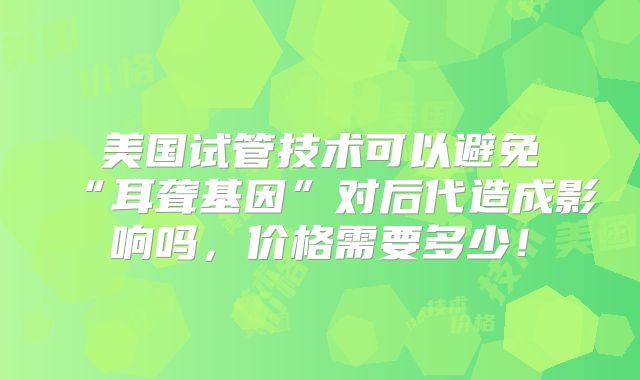 美国试管技术可以避免“耳聋基因”对后代造成影响吗,价格需要多少!