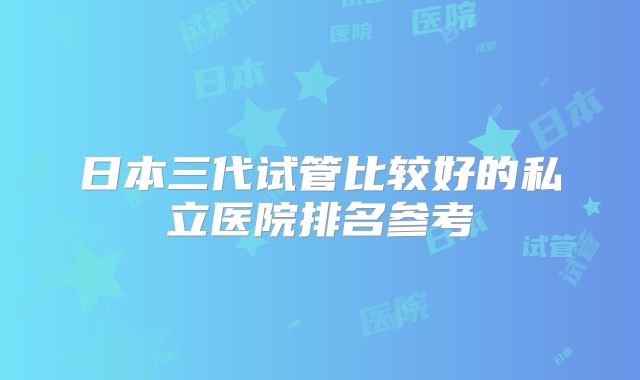 日本三代试管比较好的私立医院排名参考